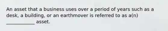 An asset that a business uses over a period of years such as a desk, a building, or an earthmover is referred to as a(n) ____________ asset.