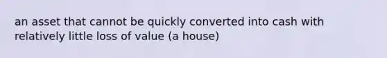 an asset that cannot be quickly converted into cash with relatively little loss of value (a house)