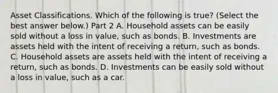 Asset Classifications. Which of the following is​ true? ​(Select the best answer​ below.) Part 2 A. Household assets can be easily sold without a loss in value​, such as bonds. B. Investments are assets held with the intent of receiving a return​, such as bonds. C. Household assets are assets held with the intent of receiving a return​, such as bonds. D. Investments can be easily sold without a loss in value​, such as a car.