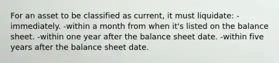 For an asset to be classified as current, it must liquidate: -immediately. -within a month from when it's listed on the balance sheet. -within one year after the balance sheet date. -within five years after the balance sheet date.