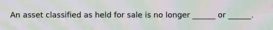 An asset classified as held for sale is no longer ______ or ______.