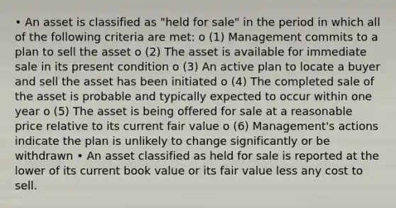 • An asset is classified as "held for sale" in the period in which all of the following criteria are met: o (1) Management commits to a plan to sell the asset o (2) The asset is available for immediate sale in its present condition o (3) An active plan to locate a buyer and sell the asset has been initiated o (4) The completed sale of the asset is probable and typically expected to occur within one year o (5) The asset is being offered for sale at a reasonable price relative to its current fair value o (6) Management's actions indicate the plan is unlikely to change significantly or be withdrawn • An asset classified as held for sale is reported at the lower of its current book value or its fair value less any cost to sell.