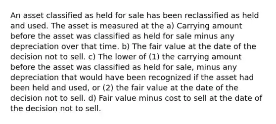 An asset classified as held for sale has been reclassified as held and used. The asset is measured at the a) Carrying amount before the asset was classified as held for sale minus any depreciation over that time. b) The fair value at the date of the decision not to sell. c) The lower of (1) the carrying amount before the asset was classified as held for sale, minus any depreciation that would have been recognized if the asset had been held and used, or (2) the fair value at the date of the decision not to sell. d) Fair value minus cost to sell at the date of the decision not to sell.