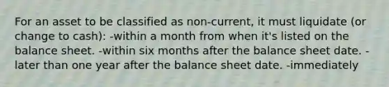 For an asset to be classified as non-current, it must liquidate (or change to cash): -within a month from when it's listed on the balance sheet. -within six months after the balance sheet date. -later than one year after the balance sheet date. -immediately