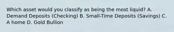 Which asset would you classify as being the most liquid? A. Demand Deposits (Checking) B. Small-Time Deposits (Savings) C. A home D. Gold Bullion