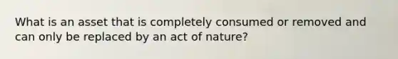 What is an asset that is completely consumed or removed and can only be replaced by an act of nature?