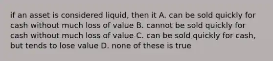 if an asset is considered liquid, then it A. can be sold quickly for cash without much loss of value B. cannot be sold quickly for cash without much loss of value C. can be sold quickly for cash, but tends to lose value D. none of these is true