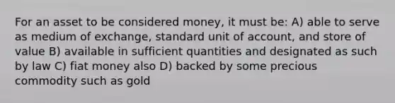 For an asset to be considered money, it must be: A) able to serve as medium of exchange, standard unit of account, and store of value B) available in sufficient quantities and designated as such by law C) fiat money also D) backed by some precious commodity such as gold