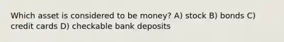 Which asset is considered to be money? A) stock B) bonds C) credit cards D) checkable bank deposits