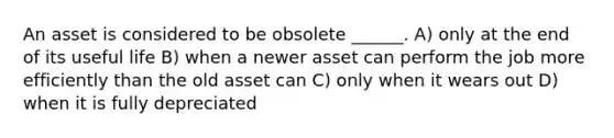 An asset is considered to be obsolete ______. A) only at the end of its useful life B) when a newer asset can perform the job more efficiently than the old asset can C) only when it wears out D) when it is fully depreciated