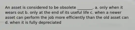 An asset is considered to be obsolete ________. a. only when it wears out b. only at the end of its useful life c. when a newer asset can perform the job more efficiently than the old asset can d. when it is fully depreciated