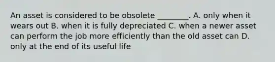 An asset is considered to be obsolete​ ________. A. only when it wears out B. when it is fully depreciated C. when a newer asset can perform the job more efficiently than the old asset can D. only at the end of its useful life