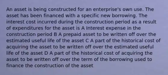 An asset is being constructed for an enterprise's own use. The asset has been financed with a specific new borrowing. The interest cost incurred during the construction period as a result of expenditures for the asset is A Interest expense in the construction period B A prepaid asset to be written off over the estimated useful life of the asset C A part of the historical cost of acquiring the asset to be written off over the estimated useful life of the asset D A part of the historical cost of acquiring the asset to be written off over the term of the borrowing used to finance the construction of the asset