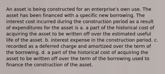 An asset is being constructed for an enterprise's own use. The asset has been financed with a specific new borrowing. The interest cost incurred during the construction period as a result of expenditures for the asset is a. a part of the historical cost of acquiring the asset to be written off over the estimated useful life of the asset. b. interest expense in the construction period. c. recorded as a deferred charge and amortized over the term of the borrowing. d. a part of the historical cost of acquiring the asset to be written off over the term of the borrowing used to finance the construction of the asset.