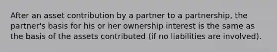 After an asset contribution by a partner to a partnership, the partner's basis for his or her ownership interest is the same as the basis of the assets contributed (if no liabilities are involved).