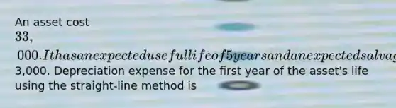 An asset cost 33,000. It has an expected useful life of 5 years and an expected salvage value of3,000. Depreciation expense for the first year of the asset's life using the straight-line method is