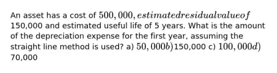 An asset has a cost of 500,000, estimated residual value of150,000 and estimated useful life of 5 years. What is the amount of the depreciation expense for the first year, assuming the straight line method is used? a) 50,000 b)150,000 c) 100,000 d)70,000