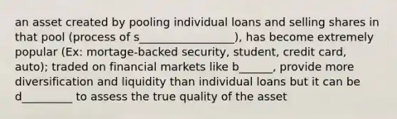 an asset created by pooling individual loans and selling shares in that pool (process of s_________________), has become extremely popular (Ex: mortage-backed security, student, credit card, auto); traded on financial markets like b______, provide more diversification and liquidity than individual loans but it can be d_________ to assess the true quality of the asset