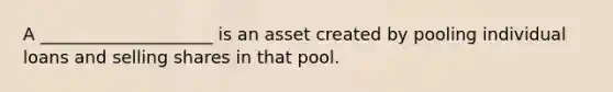 A ____________________ is an asset created by pooling individual loans and selling shares in that pool.