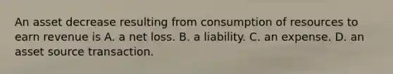 An asset decrease resulting from consumption of resources to earn revenue is A. a net loss. B. a liability. C. an expense. D. an asset source transaction.