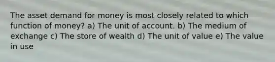 The asset demand for money is most closely related to which function of money? a) The unit of account. b) The medium of exchange c) The store of wealth d) The unit of value e) The value in use