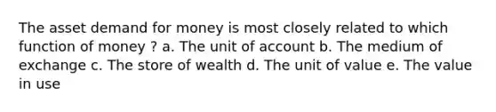 The asset demand for money is most closely related to which function of money ? a. The unit of account b. The medium of exchange c. The store of wealth d. The unit of value e. The value in use