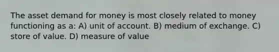 The asset demand for money is most closely related to money functioning as a: A) unit of account. B) medium of exchange. C) store of value. D) measure of value