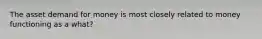 The asset demand for money is most closely related to money functioning as a what?