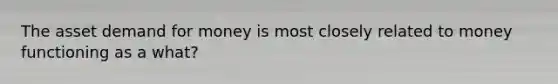 The asset demand for money is most closely related to money functioning as a what?