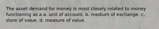 The asset demand for money is most closely related to money functioning as a a. unit of account. b. medium of exchange. c. store of value. d. measure of value.