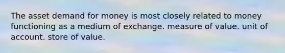 The asset demand for money is most closely related to money functioning as a medium of exchange. measure of value. unit of account. store of value.