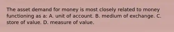 The asset demand for money is most closely related to money functioning as a: A. unit of account. B. medium of exchange. C. store of value. D. measure of value.