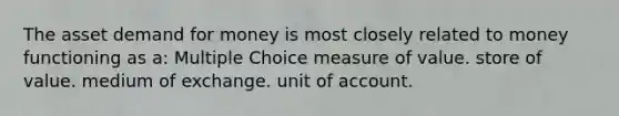 The asset demand for money is most closely related to money functioning as a: Multiple Choice measure of value. store of value. medium of exchange. unit of account.