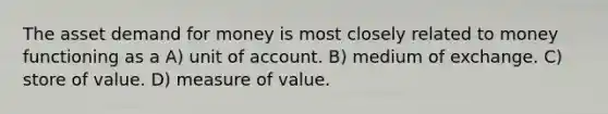 The asset demand for money is most closely related to money functioning as a A) unit of account. B) medium of exchange. C) store of value. D) measure of value.