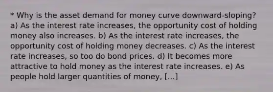 * Why is the asset demand for money curve downward-sloping? a) As the interest rate increases, the opportunity cost of holding money also increases. b) As the interest rate increases, the opportunity cost of holding money decreases. c) As the interest rate increases, so too do bond prices. d) It becomes more attractive to hold money as the interest rate increases. e) As people hold larger quantities of money, [...]