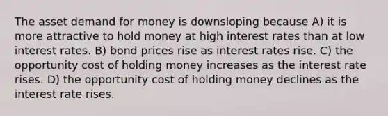 The asset demand for money is downsloping because A) it is more attractive to hold money at high interest rates than at low interest rates. B) bond prices rise as interest rates rise. C) the opportunity cost of holding money increases as the interest rate rises. D) the opportunity cost of holding money declines as the interest rate rises.