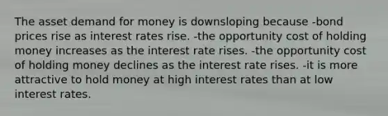 The asset demand for money is downsloping because -bond prices rise as interest rates rise. -the opportunity cost of holding money increases as the interest rate rises. -the opportunity cost of holding money declines as the interest rate rises. -it is more attractive to hold money at high interest rates than at low interest rates.