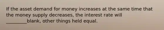 If the asset demand for money increases at the same time that the money supply decreases, the interest rate will _________blank, other things held equal.