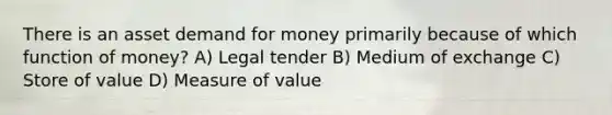 There is an asset demand for money primarily because of which function of money? A) Legal tender B) Medium of exchange C) Store of value D) Measure of value