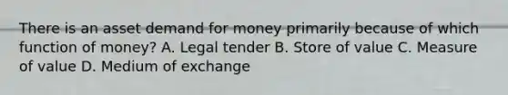 There is an asset demand for money primarily because of which function of money? A. Legal tender B. Store of value C. Measure of value D. Medium of exchange