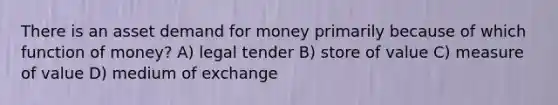 There is an asset demand for money primarily because of which function of money? A) legal tender B) store of value C) measure of value D) medium of exchange