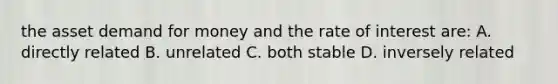 the asset demand for money and the rate of interest are: A. directly related B. unrelated C. both stable D. inversely related