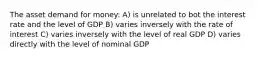 The asset demand for money: A) is unrelated to bot the interest rate and the level of GDP B) varies inversely with the rate of interest C) varies inversely with the level of real GDP D) varies directly with the level of nominal GDP