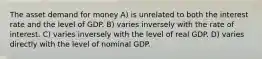 The asset demand for money A) is unrelated to both the interest rate and the level of GDP. B) varies inversely with the rate of interest. C) varies inversely with the level of real GDP. D) varies directly with the level of nominal GDP.