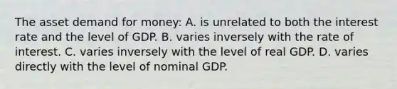 The asset demand for money: A. is unrelated to both the interest rate and the level of GDP. B. varies inversely with the rate of interest. C. varies inversely with the level of real GDP. D. varies directly with the level of nominal GDP.