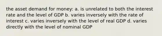 the asset demand for money: a. is unrelated to both the interest rate and the level of GDP b. varies inversely with the rate of interest c. varies inversely with the level of real GDP d. varies directly with the level of nominal GDP