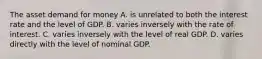 The asset demand for money A. is unrelated to both the interest rate and the level of GDP. B. varies inversely with the rate of interest. C. varies inversely with the level of real GDP. D. varies directly with the level of nominal GDP.