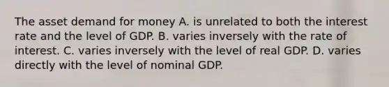 The asset demand for money A. is unrelated to both the interest rate and the level of GDP. B. varies inversely with the rate of interest. C. varies inversely with the level of real GDP. D. varies directly with the level of nominal GDP.