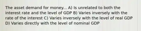 The asset demand for money... A) Is unrelated to both the interest rate and the level of GDP B) Varies inversely with the rate of the interest C) Varies inversely with the level of real GDP D) Varies directly with the level of nominal GDP