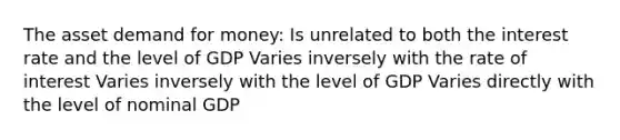 The asset demand for money: Is unrelated to both the interest rate and the level of GDP Varies inversely with the rate of interest Varies inversely with the level of GDP Varies directly with the level of nominal GDP